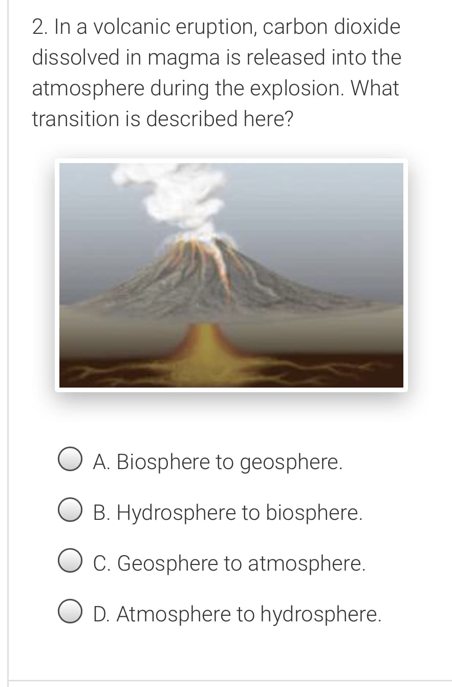 2. In a volcanic eruption, carbon dioxide
dissolved in magma is released into the
atmosphere during the explosion. What
transition is described here?
O A. Biosphere to geosphere.
B. Hydrosphere to biosphere.
O c. Geosphere to atmosphere.
D. Atmosphere to hydrosphere.
