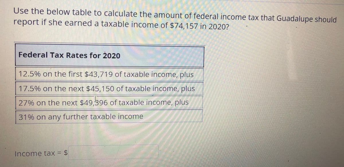 Use the below table to calculate the amount of federal income tax that Guadalupe should
report if she earned a taxable income of $74,157 in 2020?
Federal Tax Rates for 2020
12.5% on the first $43,719 of taxable income, plus
17.5% on the next $45,150 of taxable income, plus
27% on the next $49,396 of taxable income, plus
31% on any further taxable income
Income tax = $
