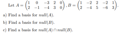 -3 2 0
, В
:).B =
-2 2 -2 1
Let A = (,
-1
-4 3
-4 5 -6 3
a) Find a basis for null(A).
b) Find a basis for null(B).
c) Find a basis for null(A) N null(B).
