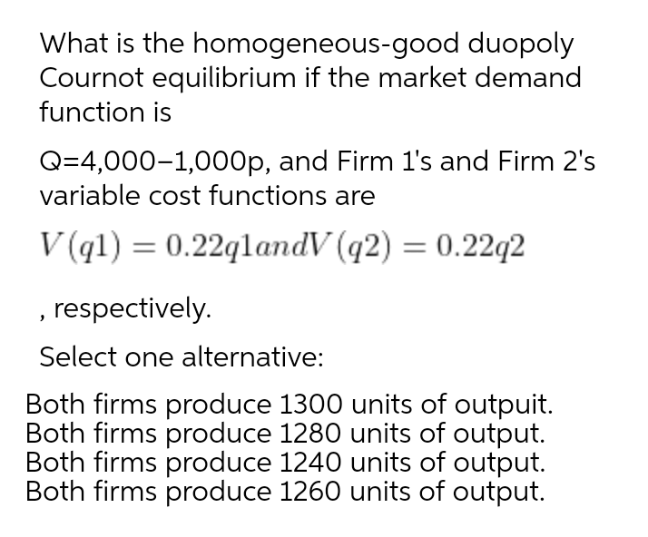 What is the homogeneous-good duopoly
Cournot equilibrium if the market demand
function is
Q=4,000-1,000p, and Firm l's and Firm 2's
variable cost functions are
V (q1) = 0.22qlandV (q2) = 0.22q2
, respectively.
Select one alternative:
Both firms produce 1300 units of outpuit.
Both firms produce 1280 units of output.
Both firms produce 1240 units of output.
Both firms produce 1260 units of output.
