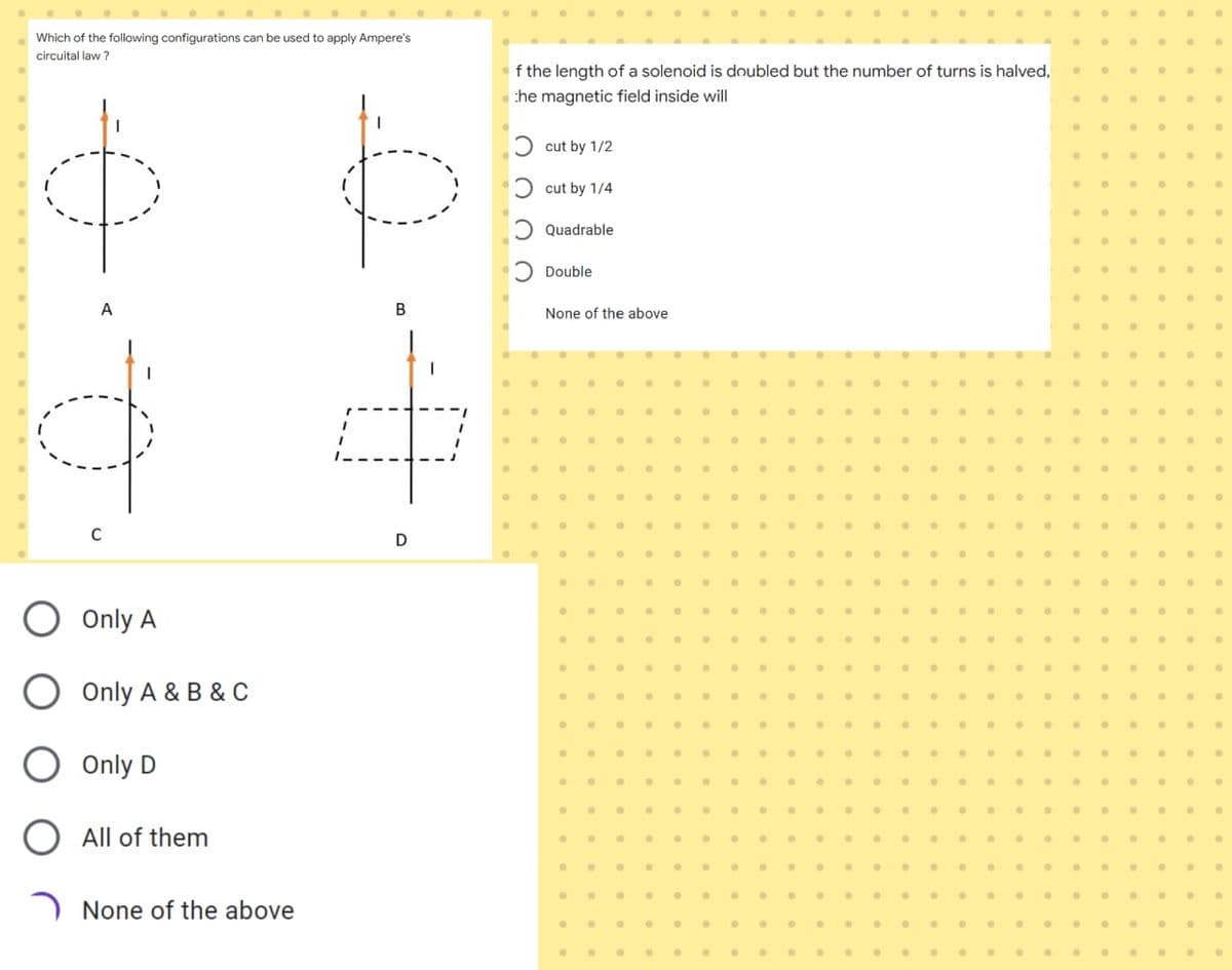 Which of the following configurations can be used to apply Ampere's
circuital law ?
f the length of a solenoid is doubled but the number of turns is halved,
the magnetic field inside will
Ɔ cut by 1/2
Ɔ cut by 1/4
Ɔ Quadrable
Ɔ Double
A
B
None of the above
C
D
...
...
O Only A
Only A & B & C
....
....
... .
Only D
O All of them
None of the above
