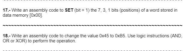 17.- Write an assembly code to SET (bit = 1) the 7, 3, 1 bits (positions) of a word stored in
data memory [0x00].
18.- Write an assembly code to change the value 0x45 to OxB5. Use logic instructions (AND,
OR or XOR) to perform the operation.
