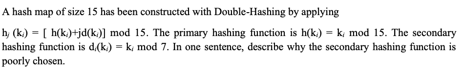 A hash map of size 15 has been constructed with Double-Hashing by applying
h; (k;) = [ h(k;)+jd(k;)] mod 15. The primary hashing function is h(k;) = k; mod 15. The secondary
hashing function is d;(k;) = k; mod 7. In one sentence, describe why the secondary hashing function is
poorly chosen.
