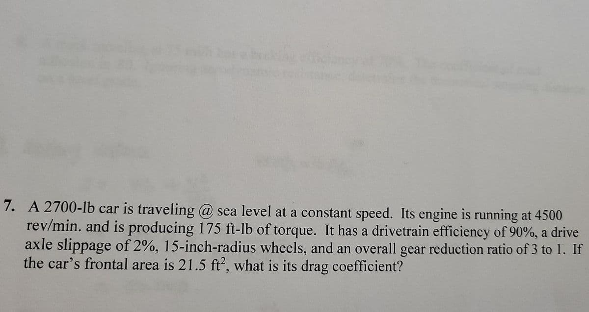 7. A 2700-lb car is traveling @ sea level at a constant speed. Its engine is running at 4500
rev/min. and is producing 175 ft-lb of torque. It has a drivetrain efficiency of 90%, a drive
axle slippage of 2%, 15-inch-radius wheels, and an overall gear reduction ratio of 3 to 1. If
the car's frontal area is 21.5 ft, what is its drag coefficient?
