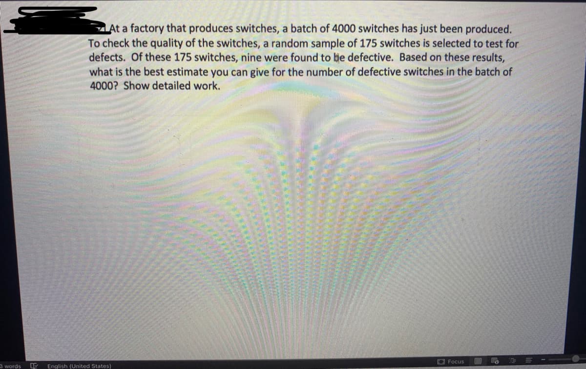 ZAt a factory that produces switches, a batch of 4000 switches has just been produced.
To check the quality of the switches, a random sample of 175 switches is selected to test for
defects. Of these 175 switches, nine were found to be defective. Based on these results,
what is the best estimate you can give for the number of defective switches in the batch of
4000? Show detailed work.
O Focus
E E --
3 words
English (United States)
