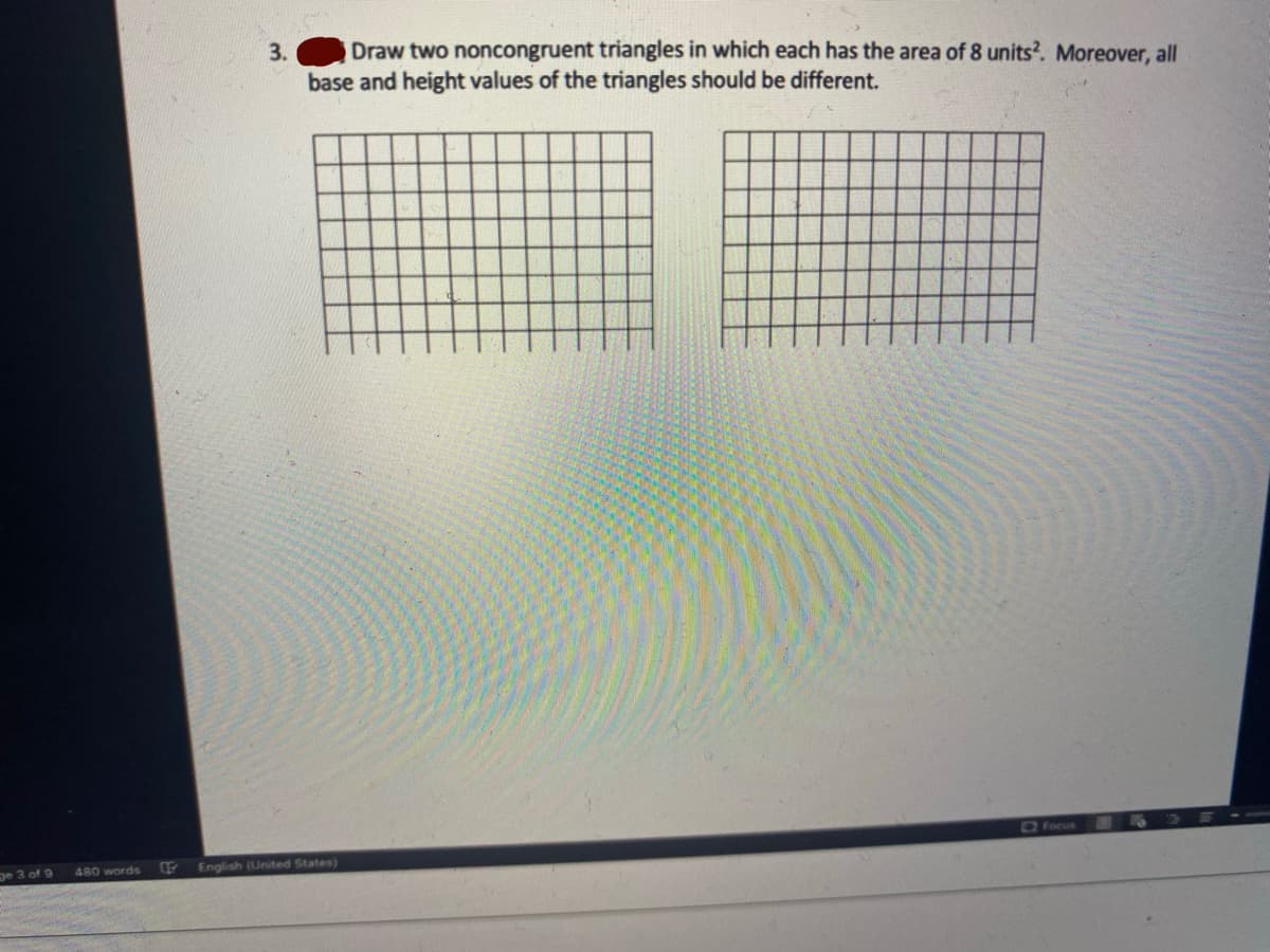 Draw two noncongruent triangles in which each has the area of 8 units?. Moreover, all
base and height values of the triangles should be different.
3.
Focus
pe 3 of 9
480 words
FEnglish (United States)
