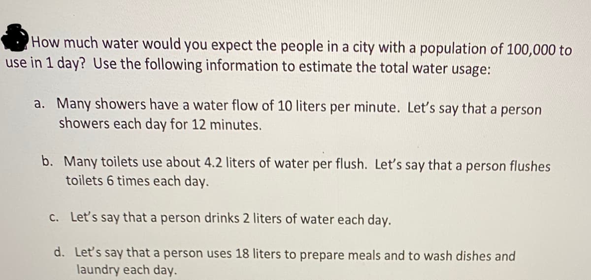 How much water would you expect the people in a city with a population of 100,000 to
use in 1 day? Use the following information to estimate the total water usage:
a. Many showers have a water flow of 10 liters per minute. Let's say that a person
showers each day for 12 minutes.
b. Many toilets use about 4.2 liters of water per flush. Let's say that a person flushes
toilets 6 times each day.
C. Let's say that a person drinks 2 liters of water each day.
d. Let's say that a person uses 18 liters to prepare meals and to wash dishes and
laundry each day.
