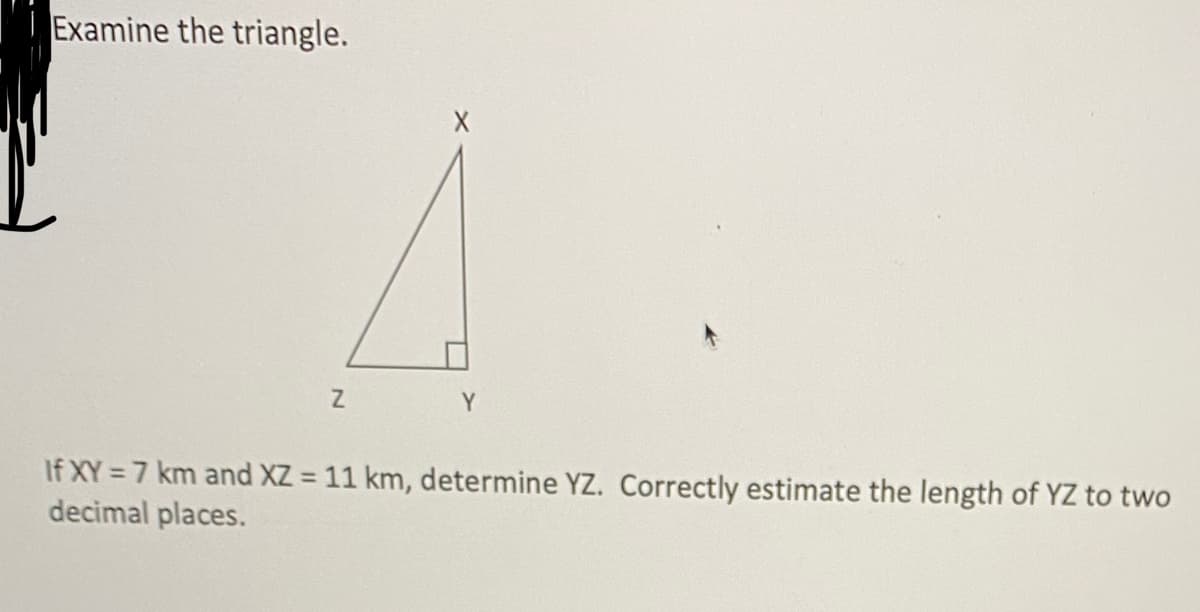 Examine the triangle.
Y
If XY = 7 km and XZ = 11 km, determine YZ. Correctly estimate the length of YZ to two
decimal places.
%3D
