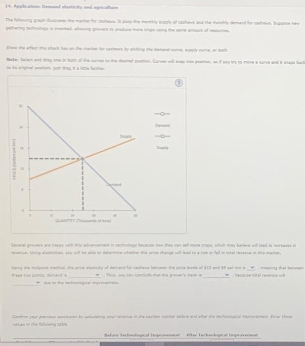 14. Application: Demand elasticity and agriculture
Show the effect the shack has on the market for cashews by shifting the demand curve, supply curve, or boch
Note: Select and dragone or both of the curves to the desired position. Curves will snap into position, so if you try to move a curve and it snaps back
PRICE (Datas perton)
D
Several growers are happy with
these two points demand
ancament in technology because now they can sell more crops, which they believe will lead to increases in
se or fall in total revenue in this market.
Confem your previous conclusion by calculating cale
values in the following table
can conclude that the grower's claim is
meaning that between
because total revenue will
Before Technological Improvement After Technological Improvement