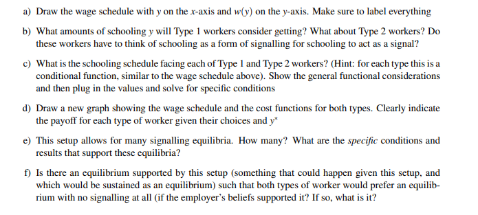 a) Draw the wage schedule with y on the x-axis and w(y) on the y-axis. Make sure to label everything
b) What amounts of schooling y will Type 1 workers consider getting? What about Type 2 workers? Do
these workers have to think of schooling as a form of signalling for schooling to act as a signal?
c) What is the schooling schedule facing each of Type 1 and Type 2 workers? (Hint: for each type this is a
conditional function, similar to the wage schedule above). Show the general functional considerations
and then plug in the values and solve for specific conditions
d) Draw a new graph showing the wage schedule and the cost functions for both types. Clearly indicate
the payoff for each type of worker given their choices and y*
e) This setup allows for many signalling equilibria. How many? What are the specific conditions and
results that support these equilibria?
f) Is there an equilibrium supported by this setup (something that could happen given this setup, and
which would be sustained as an equilibrium) such that both types of worker would prefer an equilib-
rium with no signalling at all (if the employer's beliefs supported it? If so, what is it?
