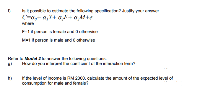 Is it possible to estimate the following specification? Justify your answer.
C=a,+ a,Y+ a‚F+ a;M+e
f)
where
F=1 if person is female and 0 otherwise
M=1 if person is male and 0 otherwise
Refer to Model 2 to answer the following questions:
9)
How do you interpret the coefficient of the interaction term?
h)
If the level of income is RM 2000, calculate the amount of the expected level of
consumption for male and female?
