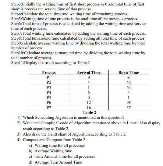 Step3:Initially the waiting time of first short process as 0 and total time of first
short is process the service time of that process.
Step4:Calculate the total time and waiting time of remaining process.
Step5:Waiting time of one process is the total time of the previous process.
Step6:Total time of process is calculated by adding the waiting time and service
time of each process.
Step7:Total waiting time calculated by adding the waiting time of cach process.
Step8:Total turnaround time calculated by adding all total time of cach process.
Step9:calculate average waiting time by dividing the total waiting time by total
number of process.
Step10:Calculate average turnaround time by dividing the total waiting time by
total number of process.
Step11:Display the result according to Table 2
Process
Arrival Time
Burst Time
P1
P2
45
P3
1
64
P4
6.
4
P5
1
P6
12
98
P7
16
37
Table 2
1) Which Scheduling Algorithm is mentioned in this question?
2) Write and Compile C code of Algorithm mentioned above in Linux. Also display
result according to Table 2.
3) Also draw the Gantt chart of Algorithm according to Table 2
4) Compute and Compare from Table 2
a) Waiting time for all processes
b) Average Waiting time
c) Turn Around Time for all processes
d) Average Turn Around Time
