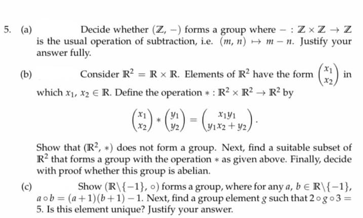 5. (a)
Decide whether (Z, -) forms a group where : Z x Z Z
is the usual operation of subtraction, i.e. (m, n) m - n. Justify your
answer fully.
X1
(b)
Consider R? = R x R. Elements of R? have the form
in
which x1, x2 E R. Define the operation : R2 x R2 R? by
) - „).
y2
\Y1x2+ y2,
Show that (R?, *) does not form a group. Next, find a suitable subset of
R? that forms a group with the operation * as given above. Finally, decide
with proof whether this group is abelian.
Show (R\{-1}, o) forms a group, where for any a, be R\{-1},
(c)
a ob = (a+1)(b+1) – 1. Next, find a group element g such that 2og o3 =
5. Is this element unique? Justify your answer.
