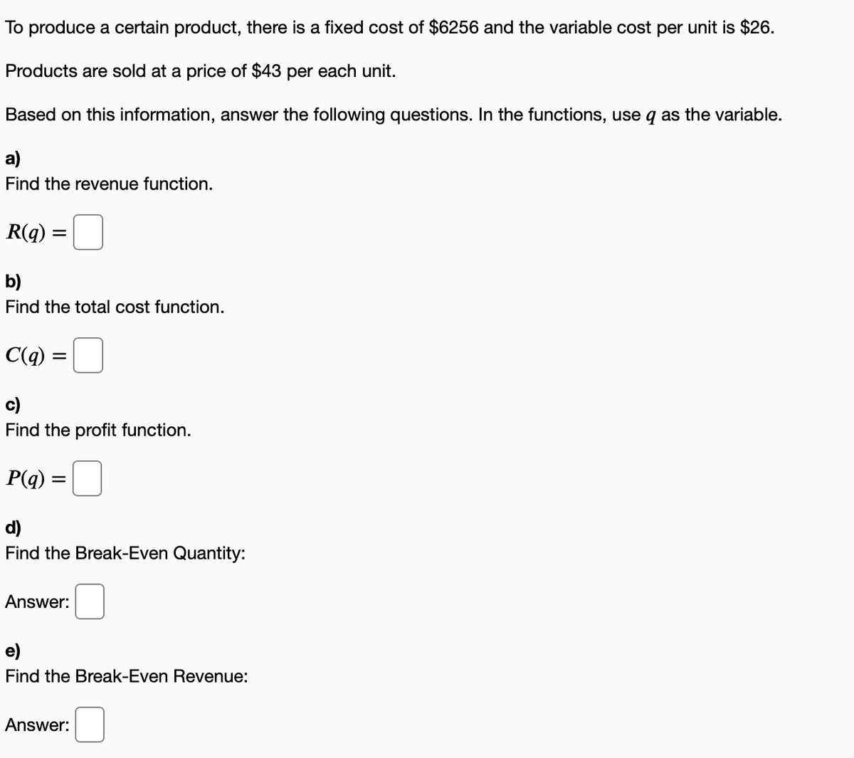 To produce a certain product, there is a fixed cost of $6256 and the variable cost per unit is $26.
Products are sold at a price of $43 per each unit.
Based on this information, answer the following questions. In the functions, use q as the variable.
a)
Find the revenue function.
R(q) =
b)
Find the total cost function.
C(q)
c)
Find the profit function.
P(q)
d)
Find the Break-Even Quantity:
Answer:
e)
Find the Break-Even Revenue:
Answer:
