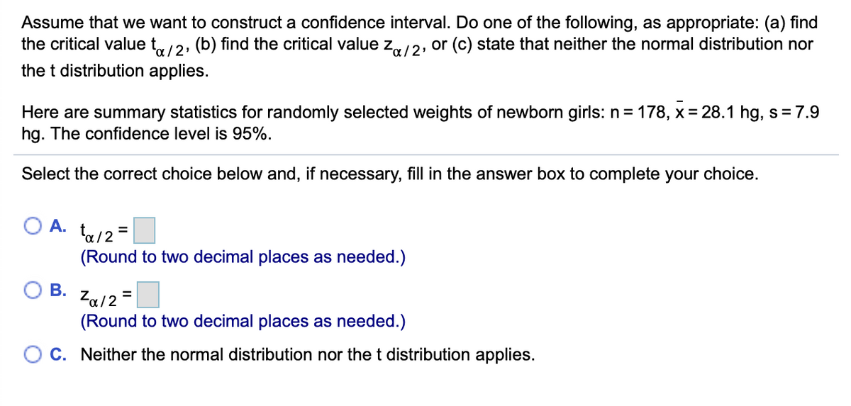 Assume that we want to construct a confidence interval. Do one of the following, as appropriate: (a) find
the critical value t,/2, (b) find the critical value z,12, or (c) state that neither the normal distribution nor
the t distribution applies.
Here are summary statistics for randomly selected weights of newborn girls: n= 178, x = 28.1 hg, s= 7.9
hg. The confidence level is 95%.
Select the correct choice below and, if necessary, fill in the answer box to complete your choice.
A. ta/2=
(Round to two decimal places as needed.)
В.
Za12
(Round to two decimal places as needed.)
O C. Neither the normal distribution nor the t distribution applies.
