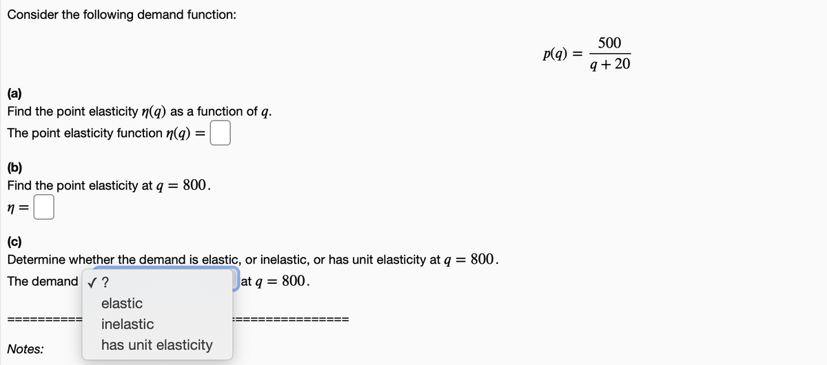 Consider the following demand function:
500
p(q) =
q + 20
(a)
Find the point elasticity n(g) as a function of q.
The point elasticity function n(q):
(b)
Find the point elasticity at q =
800.
n =
(c)
Determine whether the demand is elastic, or inelastic, or has unit elasticity at q = 800.
The demand v ?
at q = 800.
elastic
inelastic
Notes:
has unit elasticity
