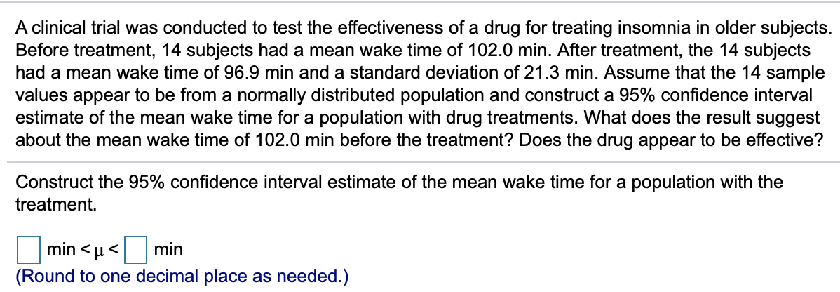 A clinical trial was conducted to test the effectiveness of a drug for treating insomnia in older subjects.
Before treatment, 14 subjects had a mean wake time of 102.0 min. After treatment, the 14 subjects
had a mean wake time of 96.9 min and a standard deviation of 21.3 min. Assume that the 14 sample
values appear to be from a normally distributed population and construct a 95% confidence interval
estimate of the mean wake time for a population with drug treatments. What does the result suggest
about the mean wake time of 102.0 min before the treatment? Does the drug appear to be effective?
Construct the 95% confidence interval estimate of the mean wake time for a population with the
treatment.
min < µ<
min
(Round to one decimal place as needed.)
