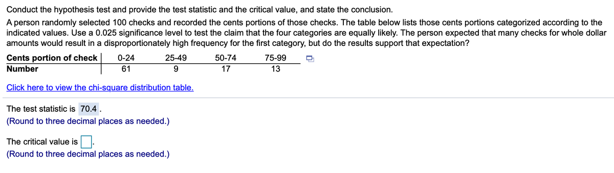 Conduct the hypothesis test and provide the test statistic and the critical value, and state the conclusion.
A person randomly selected 100 checks and recorded the cents portions of those checks. The table below lists those cents portions categorized according to the
indicated values. Use a 0.025 significance level to test the claim that the four categories are equally likely. The person expected that many checks for whole dollar
amounts would result in a disproportionately high frequency for the first category, but do the results support that expectation?
Cents portion of check
0-24
25-49
50-74
75-99
Number
61
17
13
Click here to view the chi-square distribution table.
The test statistic is 70.4.
(Round to three decimal places as needed.)
The critical value is
(Round to three decimal places as needed.)
