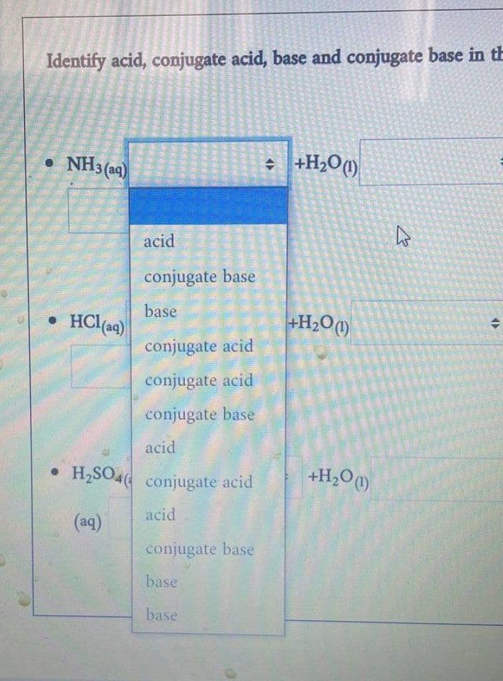 Identify acid, conjugate acid, base and conjugate base in th
● NH3(aq)
+ +H₂O (1)
acid
conjugate base
base
.HCl(aq)
conjugate acid
conjugate acid
conjugate base
acid
•H₂SO4 conjugate acid
acid
(aq)
conjugate base
base
base
+H₂O (1)
+H₂O (1)
D
+