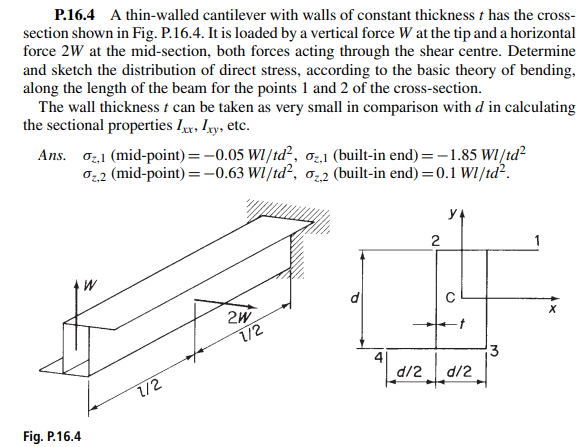 P.16.4 A thin-walled cantilever with walls of constant thickness t has the cross-
section shown in Fig. P.16.4. It is loaded by a vertical force W at the tip and a horizontal
force 2W at the mid-section, both forces acting through the shear centre. Determine
and sketch the distribution of direct stress, according to the basic theory of bending,
along the length of the beam for the points 1 and 2 of the cross-section.
The wall thickness t can be taken as very small in comparison with d in calculating
the sectional properties Lxx, Ixy, etc.
Ans. 2,1 (mid-point) = -0.05 Wl/td², 02,1 (built-in end) = -1.85 Wl/td²
₂2 (mid-point) = -0.63 W1/td², 02 (built-in end) = 0.1 Wl/td².
///////
Fig. P.16.4
W
7/2
2W
1/2
A
2
d12_ _d12.
3
X