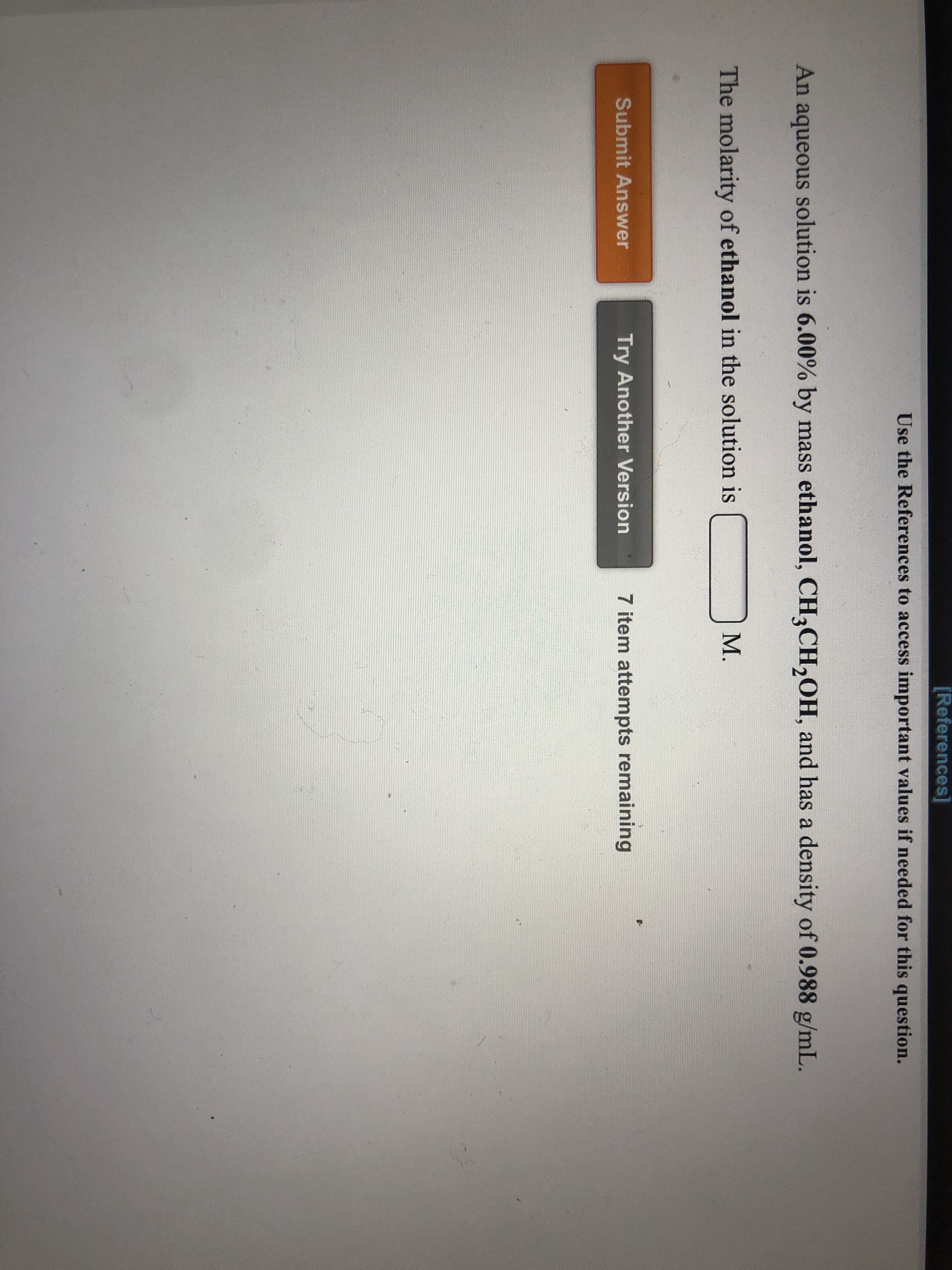 **Title: Calculating Molarity of Ethanol Solution**

**Problem Statement:**
An aqueous solution contains 6.00% by mass ethanol, \( CH_3CH_2OH \), and has a density of 0.988 g/mL. The task is to determine the molarity of ethanol in the solution.

**Steps to Solve:**
1. **Identify the percentage by mass**: The solution is 6.00% ethanol by mass. This means 6.00 grams of ethanol are present in 100 grams of solution.
  
2. **Determine the density**: The solution has a density of 0.988 g/mL. Using this, convert the total mass of the solution to volume.

3. **Convert mass to volume**:
   \[ \text{Volume of solution} = \frac{\text{Mass of solution}}{\text{Density of solution}} = \frac{100\, \text{g}}{0.988\, \text{g/mL}} \]

4. **Calculate the moles of ethanol**:
   The molar mass of ethanol (\( CH_3CH_2OH \)) is 46.07 g/mol.
   \[ \text{Moles of ethanol} = \frac{\text{Mass of ethanol}}{\text{Molar mass of ethanol}} = \frac{6\, \text{g}}{46.07\, \text{g/mol}} \]

5. **Calculate molarity**:
   \[ \text{Molarity} = \frac{\text{Moles of ethanol}}{\text{Volume of solution in liters}} \]

6. **Submit your calculated answer** in the provided input box and click on "Submit Answer".

**Buttons/Options:**
- **Submit Answer**: Click this button after entering your calculated molarity to see if it's correct.
- **Try Another Version**: If your answer is not correct, you can click this button to attempt another version of the problem.
  
You have 7 attempts remaining to solve this problem.

Use the [References] link to access important values if needed for the question.