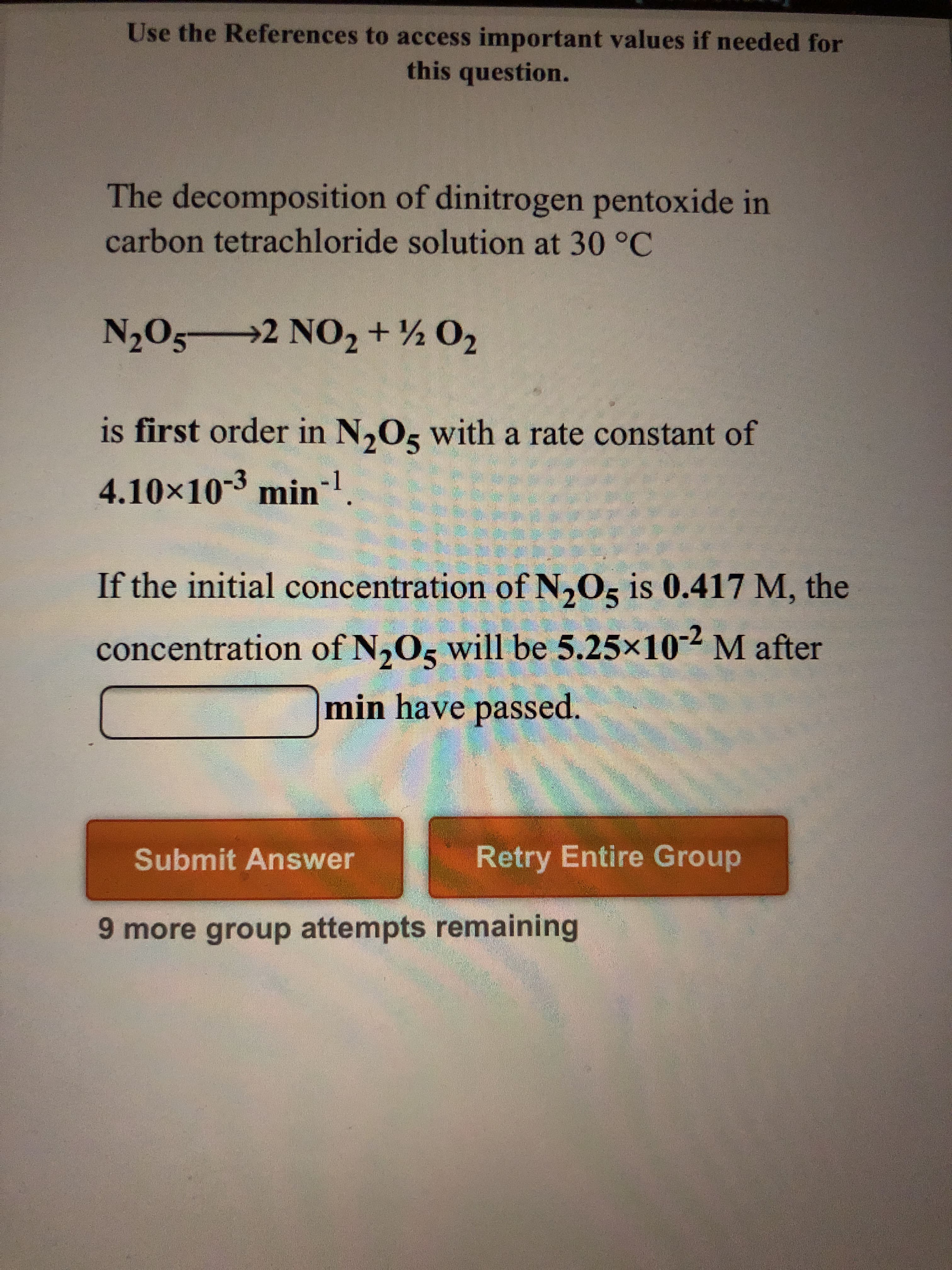 **The Decomposition of Dinitrogen Pentoxide**

**Reaction Overview:**
The decomposition of dinitrogen pentoxide (N₂O₅) in carbon tetrachloride solution at 30 °C proceeds according to the following reaction:
\[ \text{N}_2\text{O}_5 \rightarrow 2 \text{NO}_2 + \frac{1}{2} \text{O}_2 \]

**Rate Law:**
This reaction is first order with respect to N₂O₅, having a rate constant (k) of \(4.10 \times 10^{-3}\) min⁻¹. 

**Problem Statement:**
If the initial concentration of N₂O₅ is 0.417 M, determine the time required (in minutes) for the concentration of N₂O₅ to decrease to \(5.25 \times 10^{-2}\) M.

**Action Required:**
- Input the calculated time in the blank provided.
- Two options for interaction:
  - Submit Answer
  - Retry Entire Group

**Additional Information:**
- The display shows there are 9 more group attempts remaining.
  
**Explanation of the Reaction Order:**
For a first-order reaction, the rate of decomposition can be expressed using the integrated first-order rate law formula:
\[ [\text{N}_2\text{O}_5] = [\text{N}_2\text{O}_5]_0 e^{-kt} \]
Where:
- \([\text{N}_2\text{O}_5]\) is the concentration of N₂O₅ at time t.
- \([\text{N}_2\text{O}_5]_0\) is the initial concentration of N₂O₅.
- \(k\) is the rate constant.
- \(t\) is the time elapsed.

This formula can be rearranged to solve for time \(t\) when the concentration at time \(t\) and the rate constant are known.

**Example Calculation:**
Given:
- Initial concentration, \([\text{N}_2\text{O}_5]_0 = 0.417\) M
- Final concentration, \([\text{N}_2\text{O}_5] = 5.25 \times 10^{-2}\) M
- Rate constant, \(k = 4.10 \times 