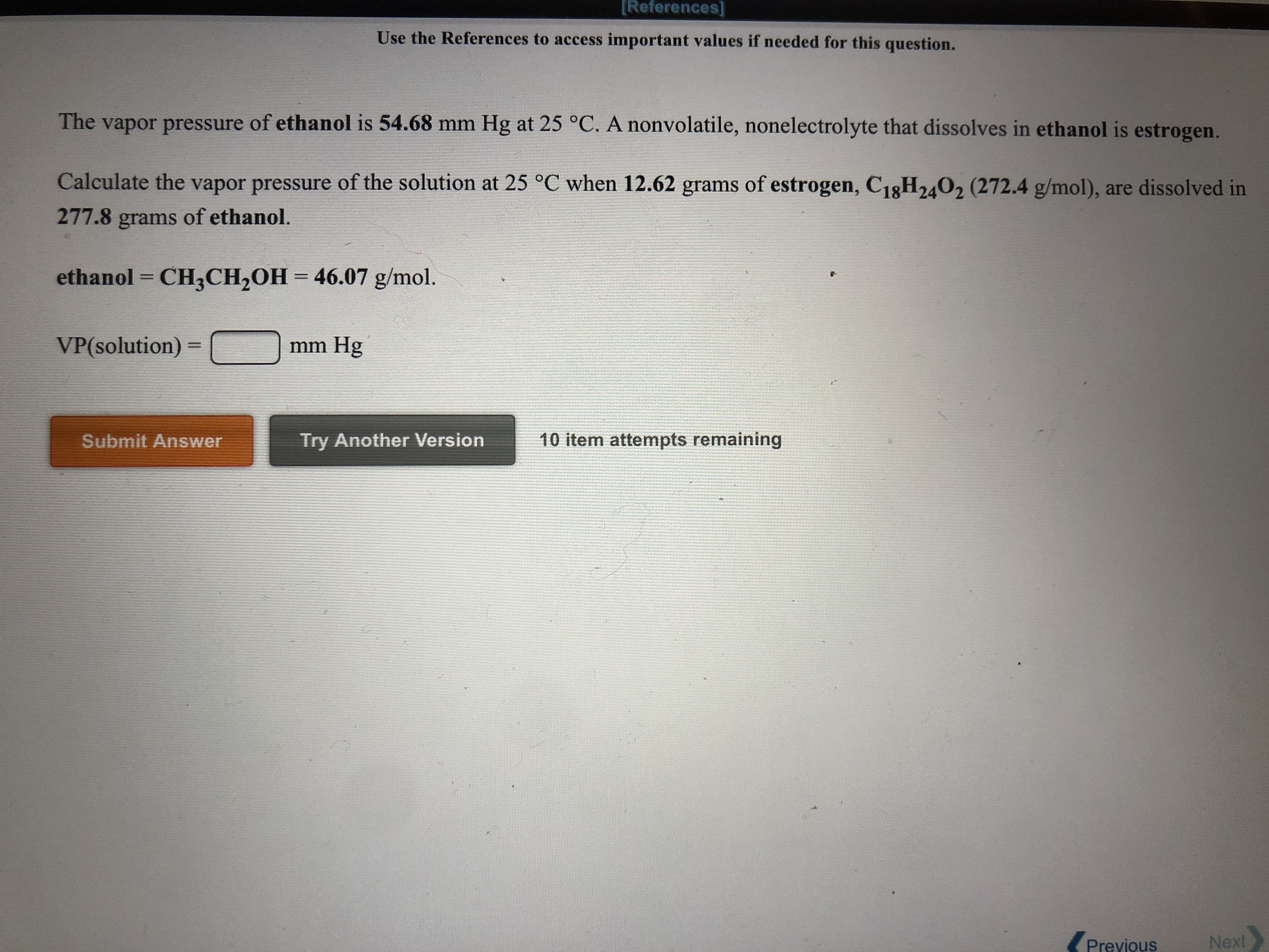 ### Problem Statement

**Objective: Calculating Vapor Pressure of a Solution**

The vapor pressure of **ethanol** is **54.68 mm Hg** at **25 °C**. A nonvolatile, nonelectrolyte that dissolves in ethanol is **estrogen**.

**Task:**
Calculate the vapor pressure of the solution at **25 °C** when **12.62 grams of estrogen** (**C₁₈H₂₄O₂**, molar mass = **272.4 g/mol**), are dissolved in **277.8 grams of ethanol.**

**Data:**
- **ethanol** = **CH₃CH₂OH**
- Molar mass of ethanol = **46.07 g/mol**
- Vapor Pressure (VP) of pure ethanol at 25 °C = **54.68 mm Hg**

**Required Calculation:**

\[ \text{VP(solution)} = \_\_\_\_ \text{ mm Hg} \]

**Answer Entry:**
- Text box for the answer
- **Submit Answer** button
- **Try Another Version** button
- Notification for remaining attempts (e.g., "10 item attempts remaining")

**Navigation Options:**
- **Previous** button 
- **Next** button

### Explanation for Students

To solve this problem, you need to apply the concept of vapor pressure lowering, which is a colligative property. Use the formula that involves the mole fraction of the solvent and the vapor pressure of the pure solvent.

\[ 
P_{solution} = P_{solvent} \cdot X_{solvent} 
\]

Where:
- \( P_{solution} \) is the vapor pressure of the solution
- \( P_{solvent} \) is the vapor pressure of the pure solvent (ethanol here)
- \( X_{solvent} \) is the mole fraction of the solvent (ethanol) in the solution

Steps:
1. Calculate the moles of ethanol and estrogen.
2. Determine the mole fraction of ethanol in the solution.
3. Apply the formula to find the vapor pressure of the solution. 

Remember:
- Moles of a substance = Mass / Molar Mass
- Mole Fraction (X) = Moles of component / Total moles of all components in solution