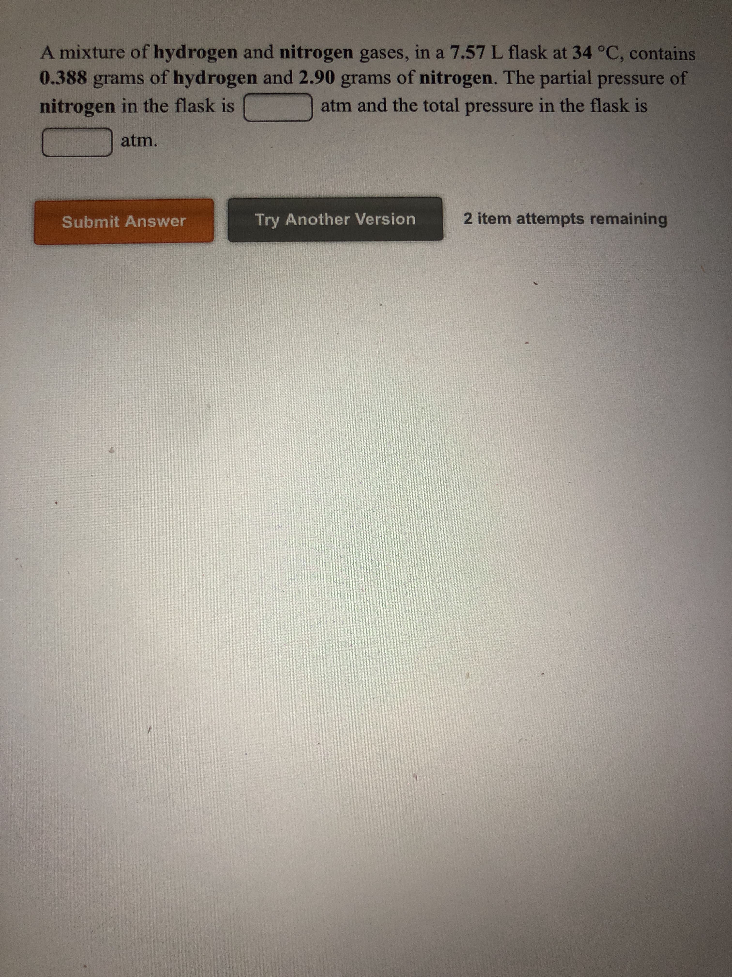 ### Gas Mixture Problem

#### Description:
A mixture of hydrogen and nitrogen gases, in a 7.57 L flask at 34 °C, contains 0.388 grams of hydrogen and 2.90 grams of nitrogen. Determine the following:
1. The partial pressure of nitrogen in the flask.
2. The total pressure in the flask.

--- 
#### Problems to solve:
1. The partial pressure of nitrogen in the flask is ____ atm.
2. The total pressure in the flask is ____ atm.

![Graphical Elements]
- There are two boxes labeled for the pressures (partial pressure of nitrogen and total pressure in the flask) to input your answers.
- There are two buttons, one orange labeled "Submit Answer" and one dark gray labeled "Try Another Version."
- Text indicating "2 item attempts remaining."

Please ensure to use the appropriate gas laws and conversions to solve for the partial and total pressures.

---
**Note**: This exercise is intended to help students understand and apply the principles of gas laws, specifically relating to partial pressures and the Ideal Gas Law.