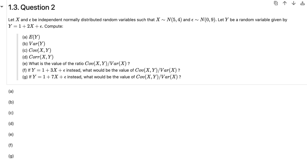 © ↑ ↓ ±
▼ 1.3. Question 2
Let X and Є be independent normally distributed random variables such that ✗~ N(5, 4) and € ~ N(0, 9). Let Y be a random variable given by
Y=1+2X+ €. Compute:
(a)
(b)
(a) E(Y)
(b) Var(Y)
(c) Cov(X, Y)
(d) Corr(X, Y)
(e) What is the value of the ratio Cov(X,Y)/Var(X) ?
(f) If Y = 1 + 3X + € instead, what would be the value of Cov(X, Y)/Var(X) ?
(g) If Y = 1 + 7X + € instead, what would be the value of Cov(X, Y)/Var(X)?
(c)
(d)
(e)
(f)
(g)