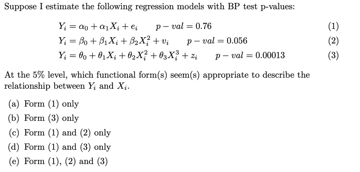 Suppose I estimate the following regression models with BP test p-values:
Yi
Y₁ = ßo + ß₁Xi + ß2X² + vi
p-
val = 0.76
p-
- val
= 0.056
p-val
=
0.00013
Y₁ = 00 + 01Xi +02X²² +03X¾³ + %i
At the 5% level, which functional form(s) seem(s) appropriate to describe the
relationship between Yi and Xi.
(a) Form (1) only
(b) Form (3) only
(c) Form (1) and (2) only
(d) Form (1) and (3) only
(e) Form (1), (2) and (3)
(1)
(3)