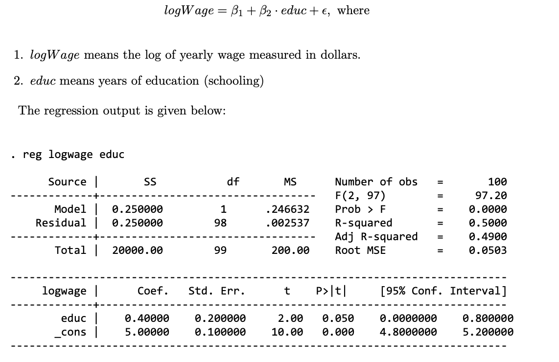 logWage=B1+ B₂ educ + €, where
.
1. logWage means the log of yearly wage measured in dollars.
2. educ means years of education (schooling)
The regression output is given below:
.
reg logwage educ
Source |
SS
df
MS
Number of obs
=
100
F(2, 97)
=
97.20
Model
0.250000
1
.246632
Prob > F
=
0.0000
Residual | 0.250000
98
.002537
R-squared
=
0.5000
Adj R-squared
=
0.4900
Total | 20000.00
99
200.00
Root MSE
=
0.0503
logwage |
Coef.
Std. Err.
t
P>|t|
[95% Conf. Interval]
educ | 0.40000
0.200000
2.00 0.050
0.0000000
0.800000
_cons |
5.00000
0.100000
10.00 0.000
4.8000000
5.200000