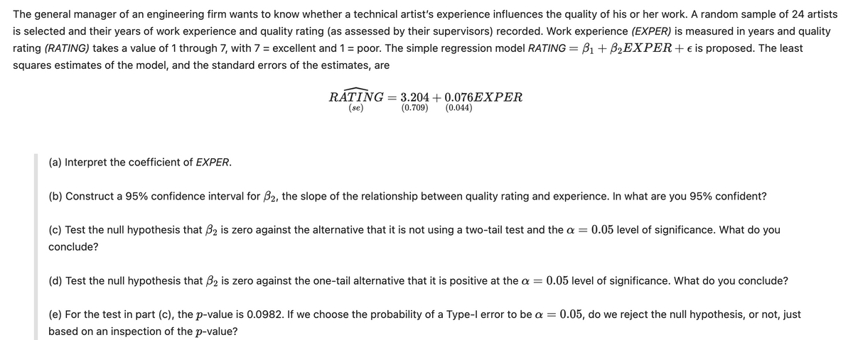 The general manager of an engineering firm wants to know whether a technical artist's experience influences the quality of his or her work. A random sample of 24 artists
is selected and their years of work experience and quality rating (as assessed by their supervisors) recorded. Work experience (EXPER) is measured in years and quality
rating (RATING) takes a value of 1 through 7, with 7 = excellent and 1 = poor. The simple regression model RATING = ẞ1 + ẞ₂EXPER+ € is proposed. The least
squares estimates of the model, and the standard errors of the estimates, are
RATING= 3.204 +0.076EXPER
(se)
(0.709) (0.044)
(a) Interpret the coefficient of EXPER.
(b) Construct a 95% confidence interval for B2, the slope of the relationship between quality rating and experience. In what are you 95% confident?
(c) Test the null hypothesis that ẞ2 is zero against the alternative that it is not using a two-tail test and the α = 0.05 level of significance. What do you
conclude?
(d) Test the null hypothesis that ẞ2 is zero against the one-tail alternative that it is positive at the a = €0.05 level of significance. What do you conclude?
(e) For the test in part (c), the p-value is 0.0982. If we choose the probability of a Type-I error to be a = 0.05, do we reject the null hypothesis, or not, just
based on an inspection of the p-value?