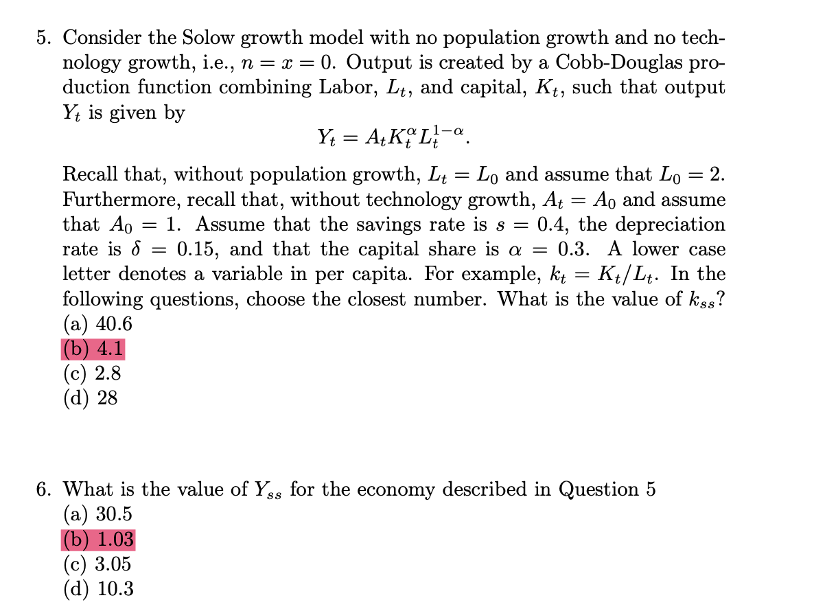 5. Consider the Solow growth model with no population growth and no tech-
nology growth, i.e., n = x = 0. Output is created by a Cobb-Douglas pro-
duction function combining Labor, Lt, and capital, Kt, such that output
Yt is given by
Y₁ = At Ko La
=
=
=
2.
Ao and assume
Recall that, without population growth, L₁ = Lo and assume that Lo
Furthermore, recall that, without technology growth, At
that Ao = 1. Assume that the savings rate is s
rate is 8: 0.15, and that the capital share is a =
letter denotes a variable in per capita. For example, kt
=
0.4, the depreciation
0.3. A lower case
=
Kt/Lt. In the
following questions, choose the closest number. What is the value of kss?
(a) 40.6
(b) 4.1
(c) 2.8
(d) 28
6. What is the value of Ys for the economy described in Question 5
(a) 30.5
(b) 1.03
(c) 3.05
(d) 10.3