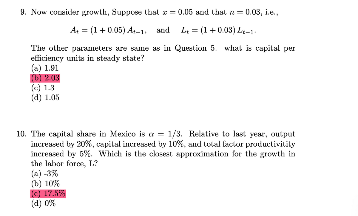 9. Now consider growth, Suppose that x =
0.05 and that n =
0.03, i.e.,
A₁ = (1+0.05) At−1, and L₁ = (1 + 0.03) Lt−1·
The other parameters are same as in Question 5. what is capital per
efficiency units in steady state?
(a) 1.91
(b) 2.03
(c) 1.3
(d) 1.05
10. The capital share in Mexico is a = 1/3. Relative to last year, output
increased by 20%, capital increased by 10%, and total factor productivitity
increased by 5%. Which is the closest approximation for the growth in
the labor force, L?
(a) -3%
(b) 10%
c) 17.5%
(d) 0%