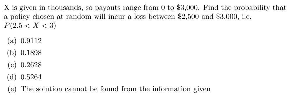 X is given in thousands, so payouts range from 0 to $3,000. Find the probability that
a policy chosen at random will incur a loss between $2,500 and $3,000, i.e.
P(2.5 < X < 3)
(a) 0.9112
(b) 0.1898
(c) 0.2628
(d) 0.5264
(e) The solution cannot be found from the information given