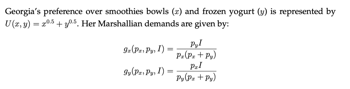 Georgia's preference over smoothies bowls (x) and frozen yogurt (y) is represented by
U (x, y) = x0.5 + y0.5. Her Marshallian demands are given by:
9x (Pa, Py, I)
gy (Px, Py, I)
-
Pyl
Px (Px +Py)
PRI
Py (Px + Py)