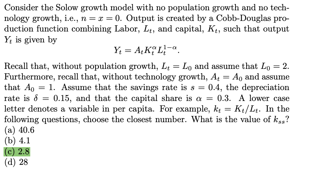 Consider the Solow growth model with no population growth and no tech-
nology growth, i.e., n = x = 0. Output is created by a Cobb-Douglas pro-
duction function combining Labor, Lt, and capital, Kt, such that output
Yt is given by
Y₁ = At Ko La
-
Lo and assume that Lo
=
2.
Recall that, without population growth, Lt
Furthermore, recall that, without technology growth, At
rate is =
=
Ao and assume
that Ao = 1. Assume that the savings rate is s = 0.4, the depreciation
0.15, and that the capital share is a = 0.3. A lower case
letter denotes a variable in per capita. For example, kt = Kt/Lt. In the
following questions, choose the closest number. What is the value of kss?
(a) 40.6
(b) 4.1
(c) 2.8
(d) 28