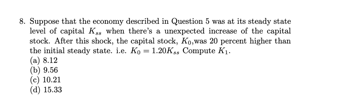 8. Suppose that the economy described in Question 5 was at its steady state
level of capital Kss when there's a unexpected increase of the capital
stock. After this shock, the capital stock, Ko, was 20 percent higher than
the initial steady state. i.e. Ko = 1.20Kss Compute K₁.
(a) 8.12
(b) 9.56
(c) 10.21
(d) 15.33