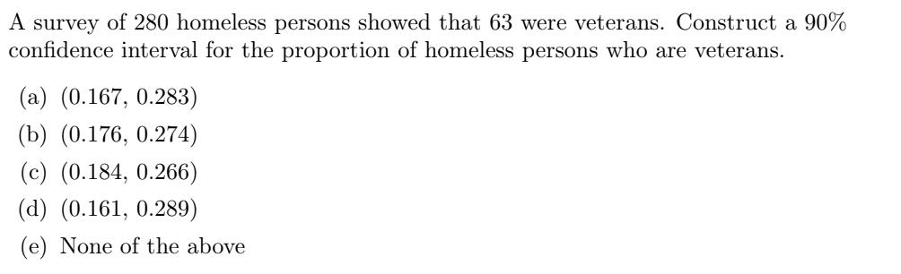 A survey of 280 homeless persons showed that 63 were veterans. Construct a 90%
confidence interval for the proportion of homeless persons who are veterans.
(a) (0.167, 0.283)
(b) (0.176, 0.274)
(c) (0.184, 0.266)
(d) (0.161, 0.289)
(e) None of the above