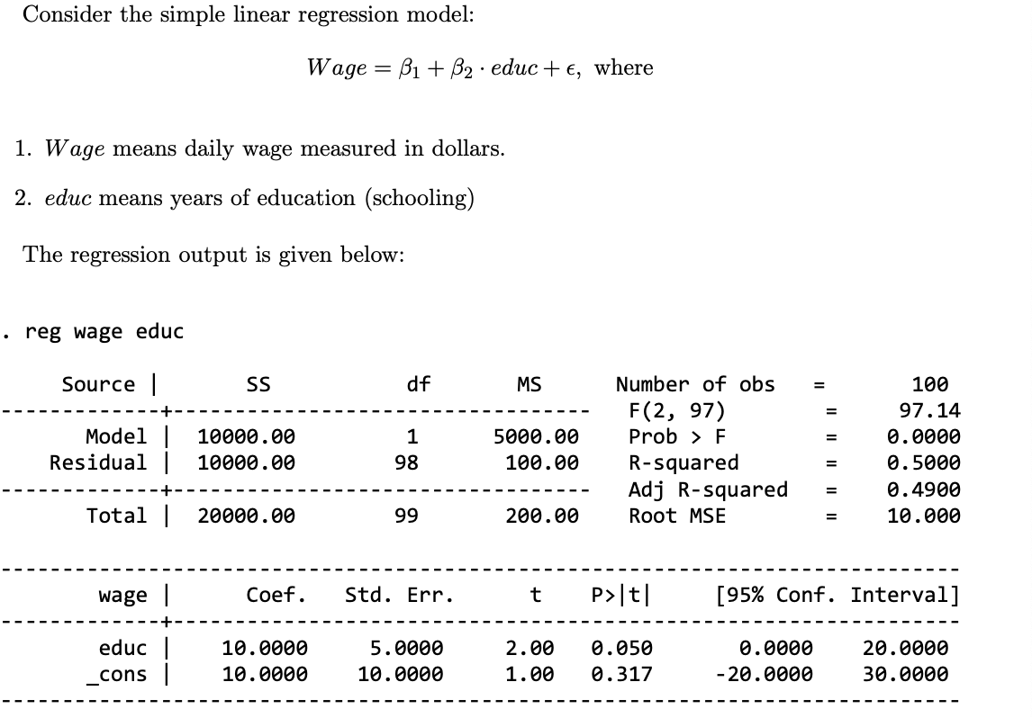 Consider the simple linear regression model:
Wage B1+ẞ2 educ+e, where
=
1. Wage means daily wage measured in dollars.
2. educ means years of education (schooling)
The regression output is given below:
. reg wage educ
Source |
SS
df
MS
Number of obs
=
100
F(2, 97)
=
97.14
Model | 10000.00
Residual | 10000.00
1
5000.00
Prob > F
=
0.0000
98
100.00
R-squared
=
0.5000
Adj R-squared
=
0.4900
Total | 20000.00
99
200.00
Root MSE
=
10.000
wage |
Coef.
Std. Err.
t
P>|t|
[95% Conf. Interval]
educ
_cons |
10.0000
10.0000
5.0000
10.0000
2.00
1.00
0.050
0.317
0.0000
-20.0000
20.0000
30.0000