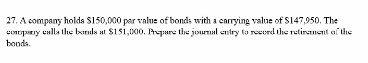 27. A company holds $150,000 par value of bonds with a carrying value of $147,950. The
company calls the bonds at $151,000. Prepare the journal entry to record the retirement of the
bonds.