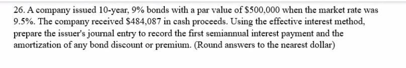 26. A company issued 10-year, 9% bonds with a par value of $500,000 when the market rate was
9.5%. The company received $484,087 in cash proceeds. Using the effective interest method,
prepare the issuer's journal entry to record the first semiannual interest payment and the
amortization of any bond discount or premium. (Round answers to the nearest dollar)