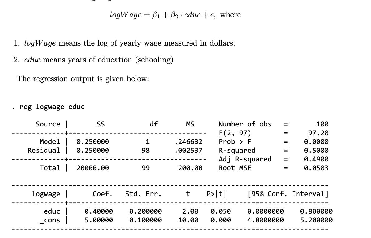 logWage = B1+ B2 educ + €, where
.
1. logWage means the log of yearly wage measured in dollars.
2. educ means years of education (schooling)
The regression output is given below:
.
reg logwage educ
Source |
SS
df
MS
Number of obs
=
100
F(2, 97)
=
97.20
Model | 0.250000
1
.246632
Prob > F
=
0.0000
Residual |
0.250000
98
.002537
R-squared
=
0.5000
Adj R-squared
=
0.4900
Total |
20000.00
99
200.00
Root MSE
=
0.0503
logwage |
Coef.
Std. Err.
t
P>|t|
[95% Conf. Interval]
educ
_cons |
0.40000
5.00000
0.200000
0.100000
2.00
0.050
10.00 0.000
0.0000000
0.800000
4.8000000
5.200000