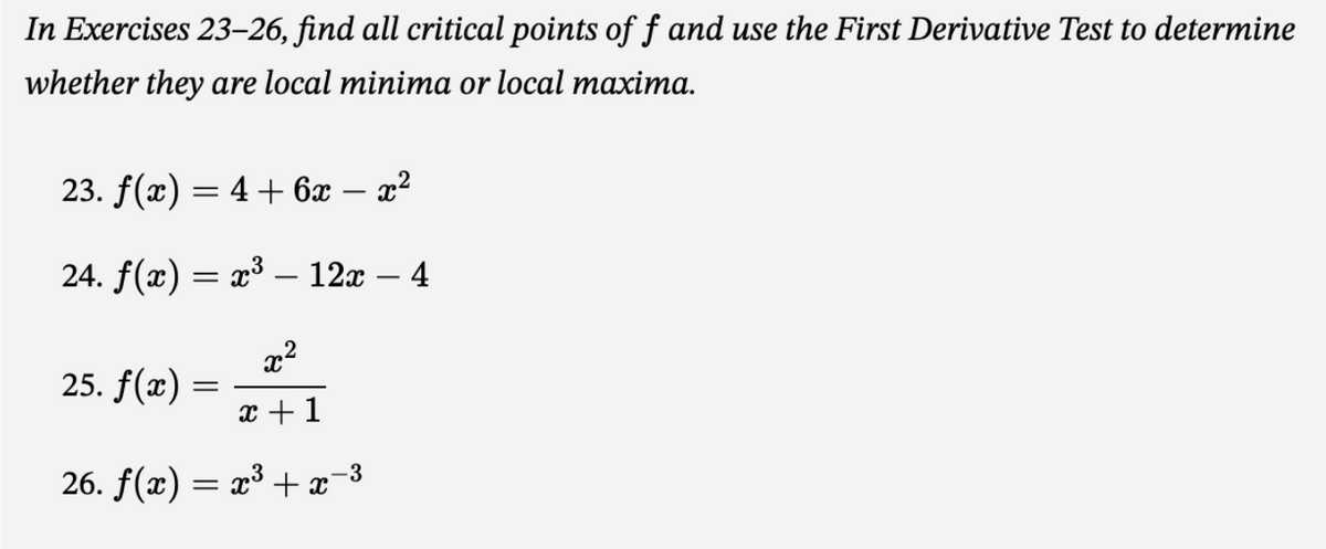 In Exercises 23-26, find all critical points of f and use the First Derivative Test to determine
whether they are local minima or local maxima.
23. f(x) = 4 + 6x − x²
24. f(x) = x³ - 12x - 4
x²
x + 1
25. f(x) =
=
26. ƒ(x) = x³ + x¯
-3