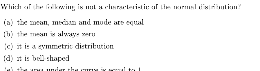 Which of the following is not a characteristic of the normal distribution?
(a) the mean, median and mode are equal
(b) the mean is always zero
(c) it is a symmetric distribution
(d) it is bell-shaped
the area under the curve is equal to 1