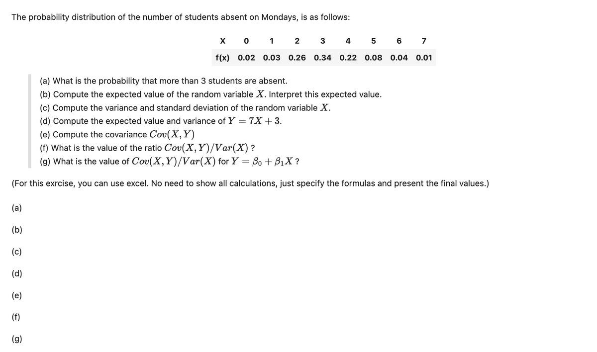 The probability distribution of the number of students absent on Mondays, is as follows:
X O
1
2
3
4567
f(x) 0.02 0.03 0.26 0.34 0.22 0.08 0.04 0.01
(a) What is the probability that more than 3 students are absent.
(b) Compute the expected value of the random variable X. Interpret this expected value.
(c) Compute the variance and standard deviation of the random variable X.
(d) Compute the expected value and variance of Y :
(e) Compute the covariance Cov(X, Y)
= 7X+ 3.
(f) What is the value of the ratio Cov(X,Y)/Var(X) ?
(g) What is the value of Cov(X, Y)/Var(X) for Y = ß0 + ß₁X ?
(For this exrcise, you can use excel. No need to show all calculations, just specify the formulas and present the final values.)
(a)
(b)
(c)
(d)
(e)
(f)
(g)