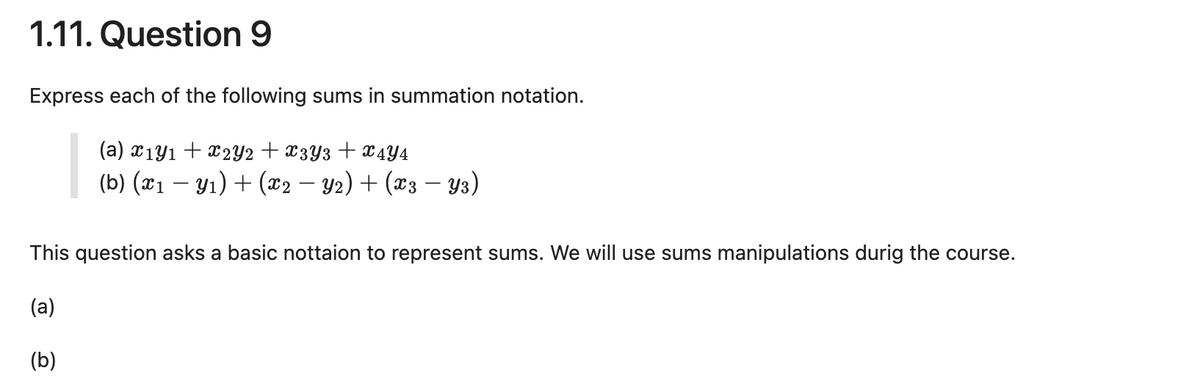 1.11. Question 9
Express each of the following sums in summation notation.
(a) x1 y1 x2Y2 + x3Y3 + x4Y4
(b) (x1 − y1) + (x2 − Y2) + (x3 − Y3)
This question asks a basic nottaion to represent sums. We will use sums manipulations durig the course.
(a)
(b)