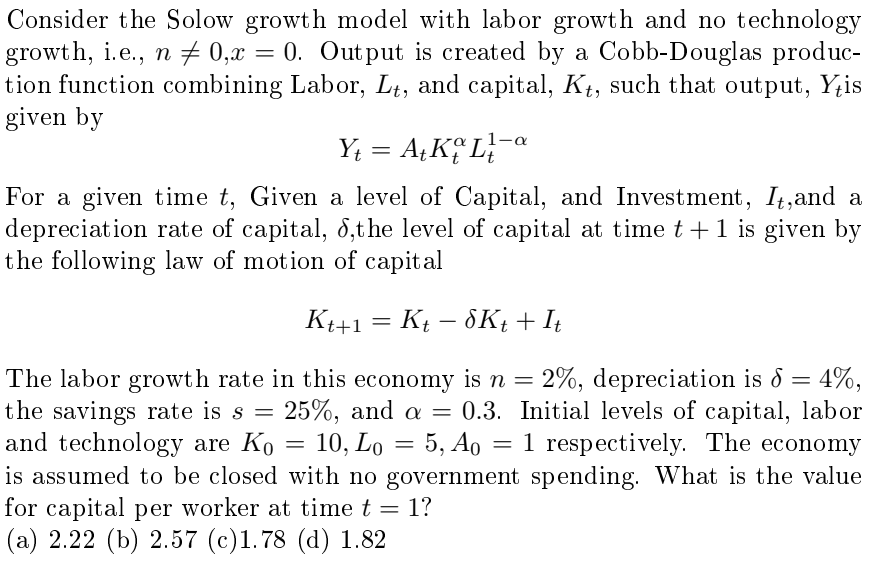 Consider the Solow growth model with labor growth and no technology
growth, i.e., n = 0, x = 0. Output is created by a Cobb-Douglas produc-
n0,x
tion function combining Labor, Lt, and capital, Kt, such that output, Y+is
given by
Y₁ = A+ KL
Yt
1-a
For a given time t, Given a level of Capital, and Investment, It, and a
depreciation rate of capital, 8, the level of capital at time t+1 is given by
the following law of motion of capital
K++1
=
Kt - 8Kt + It
The labor growth rate in this economy is n = 2%, depreciation is 8 = 4%,
the savings rate is s = 25%, and a = 0.3. Initial levels of capital, labor
and technology are Ko = 10, Lo = 5, Ao = 1 respectively. The economy
is assumed to be closed with no government spending. What is the value
for capital per worker at time t = 1?
(a) 2.22 (b) 2.57 (c)1.78 (d) 1.82