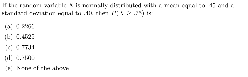 If the random variable X is normally distributed with a mean equal to .45 and a
standard deviation equal to .40, then P(X ≥ .75) is:
(a) 0.2266
(b) 0.4525
(c) 0.7734
(d) 0.7500
(e) None of the above