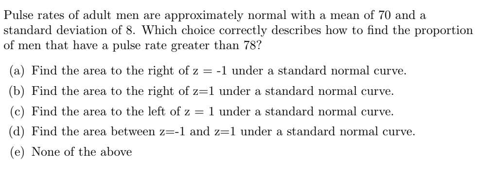 Pulse rates of adult men are approximately normal with a mean of 70 and a
standard deviation of 8. Which choice correctly describes how to find the proportion
of men that have a pulse rate greater than 78?
(a) Find the area to the right of z = -1 under a standard normal curve.
(b) Find the area to the right of z=1 under a standard normal curve.
(c) Find the area to the left of z = 1 under a standard normal curve.
(d) Find the area between z=-1 and z=1 under a standard normal curve.
(e) None of the above